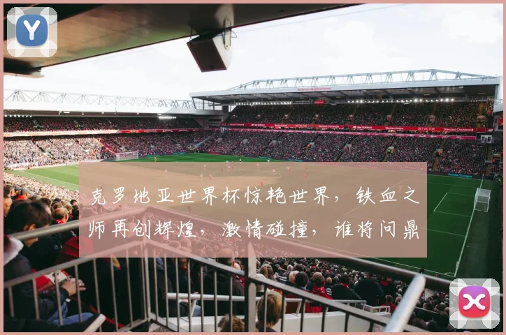 克罗地亚世界杯惊艳世界，铁血之师再创辉煌，激情碰撞，谁将问鼎