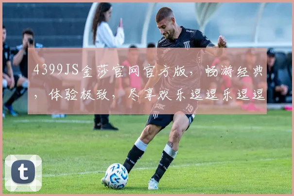 4399JS金莎官网官方版，畅游经典，体验极致，尽享欢乐逗逗乐逗逗趣，一触即达