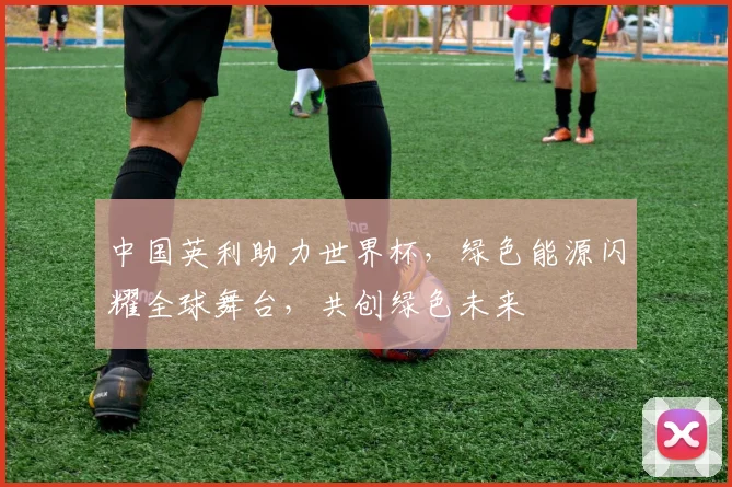 中国英利助力世界杯，绿色能源闪耀全球舞台，共创绿色未来