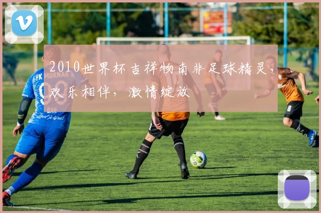 2010世界杯吉祥物南非足球精灵，欢乐相伴，激情绽放