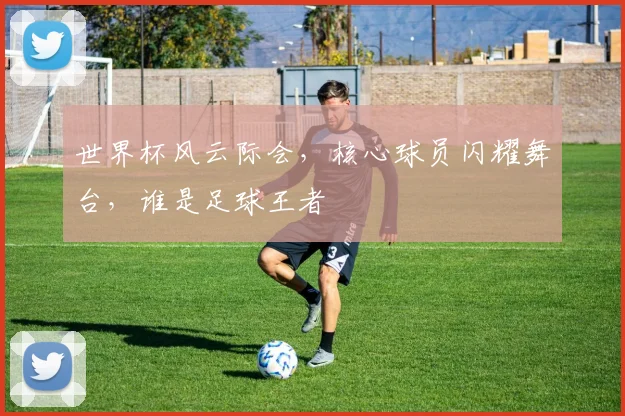 世界杯风云际会，核心球员闪耀舞台，谁是足球王者