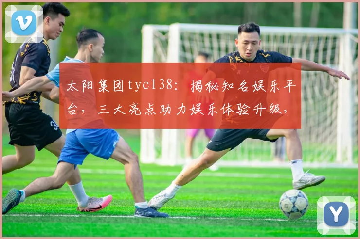 太阳集团tyc138：揭秘知名娱乐平台，三大亮点助力娱乐体验升级，不容错过